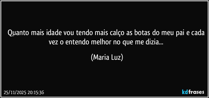 Quanto mais idade vou tendo mais calço as botas do meu pai e cada vez o entendo melhor no que me dizia... (Maria Luz)