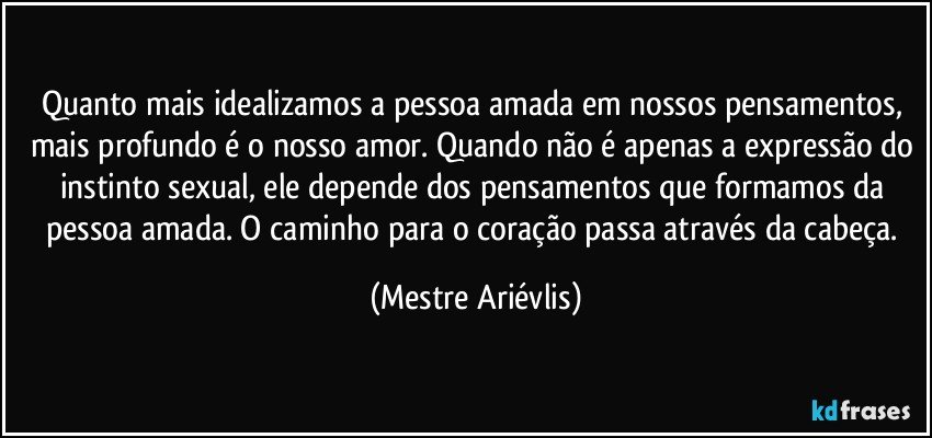 Quanto mais idealizamos a pessoa amada em nossos pensamentos, mais profundo é o nosso amor. Quando não é apenas a expressão do instinto sexual, ele depende dos pensamentos que formamos da pessoa amada. O caminho para o coração passa através da cabeça. (Mestre Ariévlis)