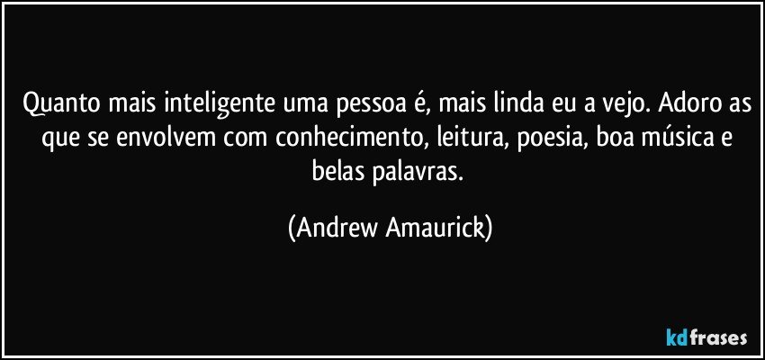 Quanto mais inteligente uma pessoa é, mais linda eu a vejo. Adoro as que se envolvem com conhecimento, leitura, poesia, boa música e belas palavras. (Andrew Amaurick)