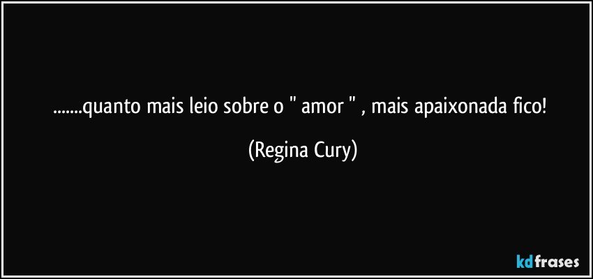 ...quanto mais leio sobre o " amor " , mais apaixonada fico! (Regina Cury)