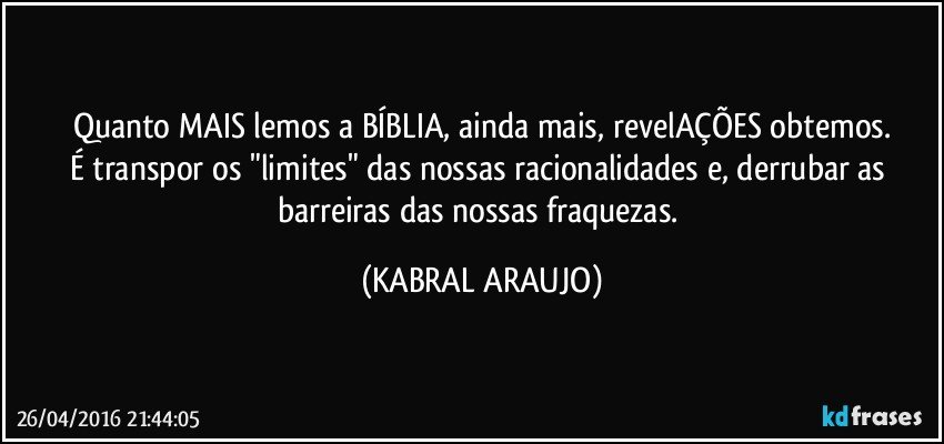 Quanto MAIS lemos a BÍBLIA, ainda mais, revelAÇÕES obtemos.
É transpor os "limites" das nossas racionalidades e, derrubar as barreiras das nossas fraquezas. (KABRAL ARAUJO)