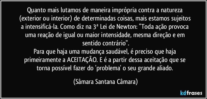Quanto mais lutamos de maneira imprópria contra a natureza (exterior ou interior) de determinadas coisas, mais estamos sujeitos a intensificá-la. Como diz na 3ª Lei de Newton: "Toda ação provoca uma reação de igual ou maior intensidade, mesma direção e em sentido contrário".
Para que haja uma mudança saudável, é preciso que haja primeiramente a ACEITAÇÃO. E é a partir dessa aceitação que se torna possível fazer do 'problema' o seu grande aliado. (Sâmara Santana Câmara)