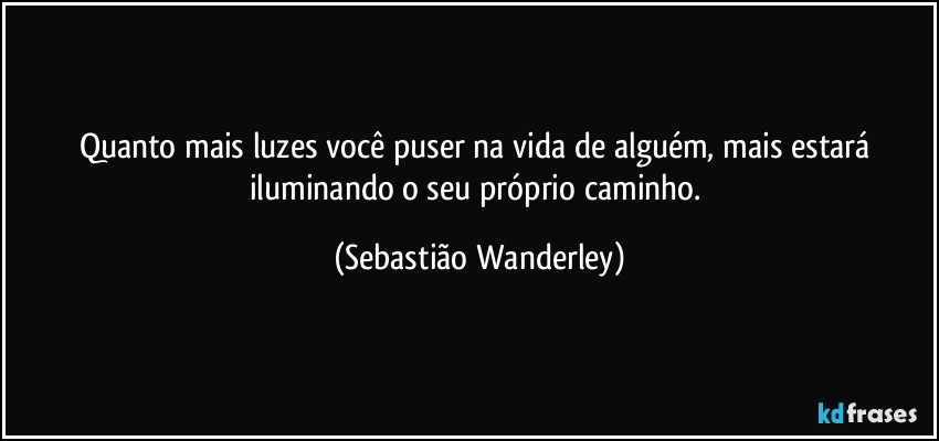 Quanto mais luzes você puser na vida de alguém, mais estará iluminando o seu próprio caminho. (Sebastião Wanderley)
