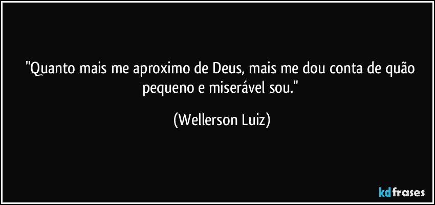 "Quanto mais me aproximo de Deus, mais me dou conta de quão pequeno e miserável sou." (Wellerson Luiz)