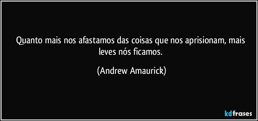 Quanto mais nos afastamos das coisas que nos aprisionam, mais leves nós ficamos. (Andrew Amaurick)