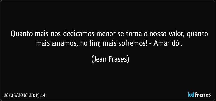 Quanto mais nos dedicamos menor se torna o nosso valor, quanto mais amamos, no fim; mais sofremos! - Amar dói. (Jean Frases)