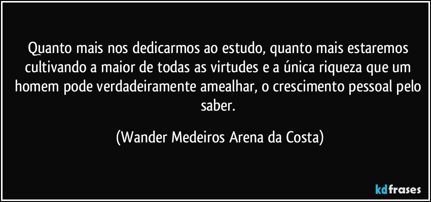 Quanto mais nos dedicarmos ao estudo, quanto mais estaremos cultivando a maior de todas as virtudes e a única riqueza que um homem pode verdadeiramente amealhar, o crescimento pessoal pelo saber. (Wander Medeiros Arena da Costa)