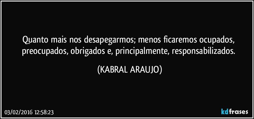 Quanto mais nos desapegarmos; menos ficaremos ocupados, preocupados, obrigados e, principalmente, responsabilizados. (KABRAL ARAUJO)