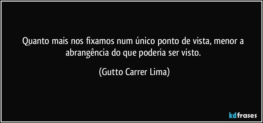 Quanto mais nos fixamos num único ponto de vista, menor a abrangência do que poderia ser visto. (Gutto Carrer Lima)