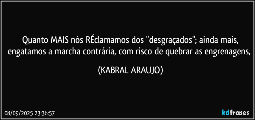 Quanto MAIS nós RÉclamamos dos "desgraçados"; ainda mais,
engatamos a marcha contrária, com risco de quebrar as engrenagens, (KABRAL ARAUJO)