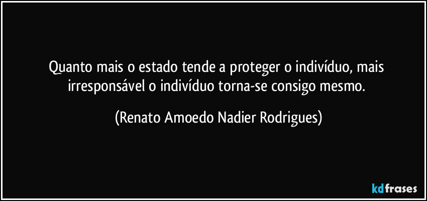 Quanto mais o estado tende a proteger o indivíduo, mais irresponsável o indivíduo torna-se consigo mesmo. (Renato Amoedo Nadier Rodrigues)