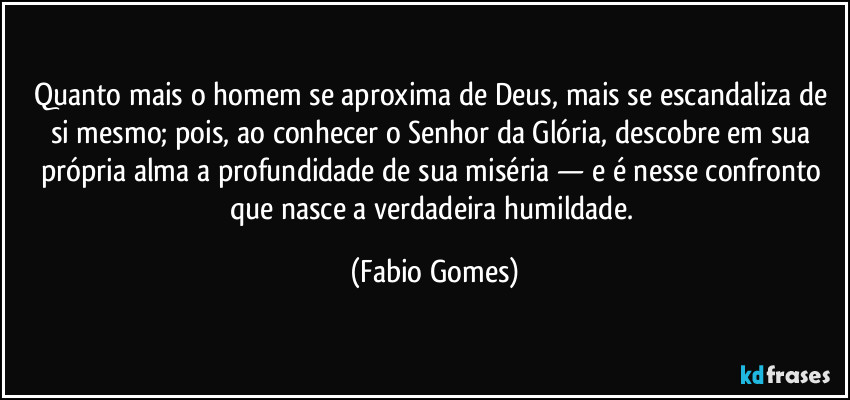 Quanto mais o homem se aproxima de Deus, mais se escandaliza de si mesmo; pois, ao conhecer o Senhor da Glória, descobre em sua própria alma a profundidade de sua miséria — e é nesse confronto que nasce a verdadeira humildade. (Fabio Gomes)