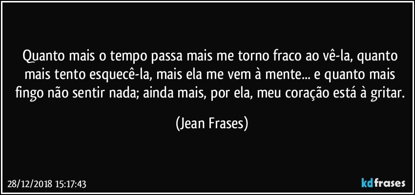 Quanto mais o tempo passa mais me torno fraco ao vê-la, quanto mais tento esquecê-la, mais ela me vem à mente... e quanto mais fingo não sentir nada; ainda mais, por ela, meu coração está à gritar. (Jean Frases)