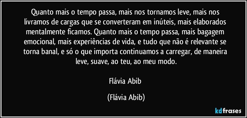 Quanto mais o tempo passa, mais nos tornamos leve, mais nos livramos de cargas que se converteram em inúteis, mais elaborados mentalmente ficamos. Quanto mais o tempo passa, mais bagagem emocional, mais experiências de vida, e tudo que não é relevante se torna banal, e só o que importa continuamos a carregar, de maneira leve, suave, ao teu, ao meu modo.

Flávia Abib (Flávia Abib)