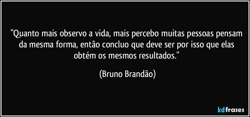 "Quanto mais observo a vida, mais percebo muitas pessoas pensam da mesma forma, então concluo que deve ser por isso que elas obtém os mesmos resultados." (Bruno Brandão)