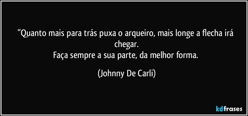 “Quanto mais para trás puxa o arqueiro, mais longe a flecha irá chegar.
Faça sempre a sua parte, da melhor forma. (Johnny De Carli)