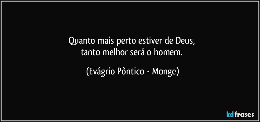 Quanto mais perto estiver de Deus, 
tanto melhor será o homem. (Evágrio Pôntico - Monge)