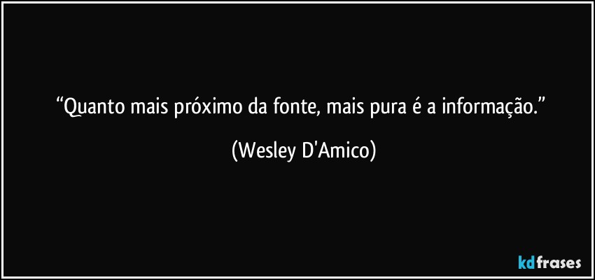 “Quanto mais próximo da fonte, mais pura é a informação.” (Wesley D'Amico)