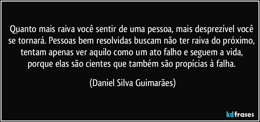 Quanto mais raiva você sentir de uma pessoa, mais desprezível você se tornará. Pessoas bem resolvidas buscam não ter raiva do próximo, tentam apenas ver aquilo como um ato falho e seguem a vida, porque elas são cientes que também são propícias à falha. (Daniel Silva Guimarães)