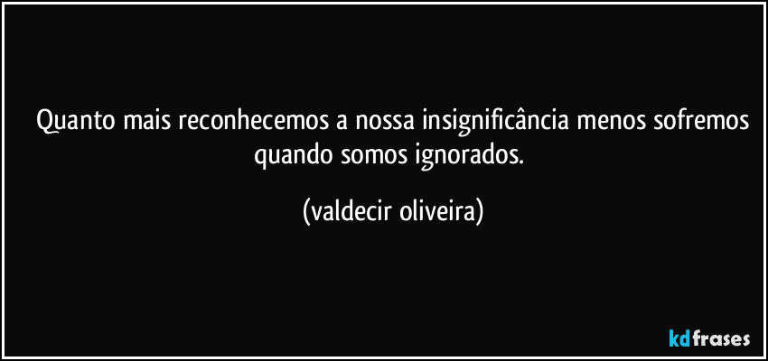 ⁠Quanto mais reconhecemos a nossa insignificância menos sofremos quando somos ignorados. (valdecir oliveira)