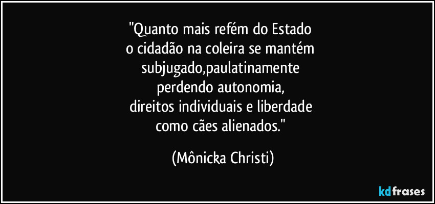 "Quanto mais refém do Estado 
o cidadão na coleira se mantém 
subjugado,paulatinamente 
perdendo autonomia, 
direitos individuais e liberdade 
como cães alienados." (Mônicka Christi)