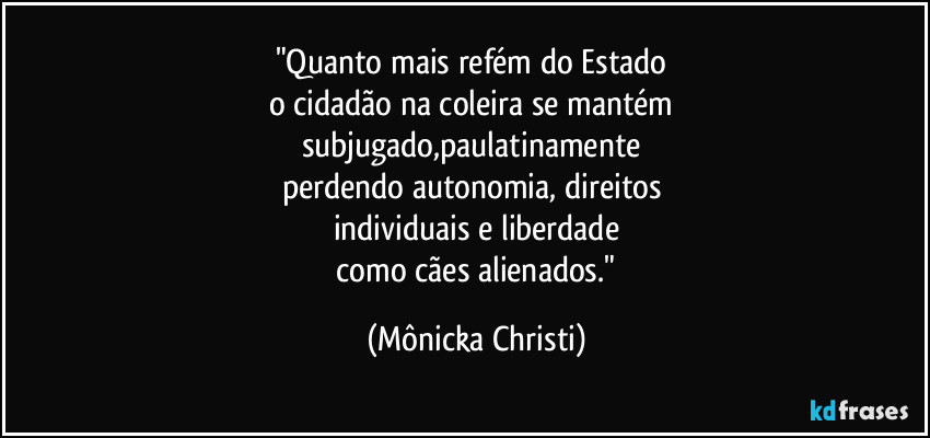 "Quanto mais refém do Estado 
o cidadão na coleira se mantém 
subjugado,paulatinamente 
perdendo autonomia, direitos 
individuais e liberdade
 como cães alienados." (Mônicka Christi)