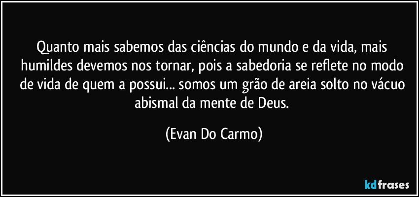 Quanto mais sabemos das ciências do mundo e da vida, mais humildes devemos nos tornar, pois a sabedoria se reflete no modo de vida de quem a possui... somos um grão de areia solto no vácuo abismal da mente de Deus. (Evan Do Carmo)