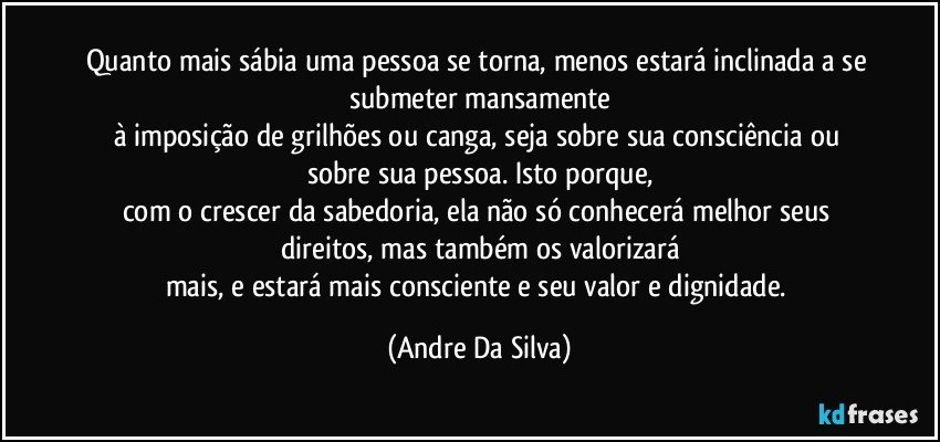 Quanto mais sábia uma pessoa se torna, menos estará inclinada a se submeter mansamente
à imposição de grilhões ou canga, seja sobre sua consciência ou sobre sua pessoa. Isto porque,
com o crescer da sabedoria, ela não só conhecerá melhor seus direitos, mas também os valorizará
mais, e estará mais consciente e seu valor e dignidade. (Andre Da Silva)