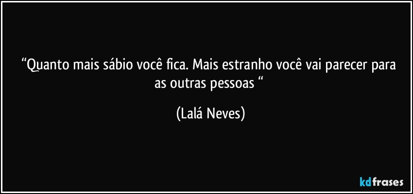 “Quanto mais sábio  você fica. Mais estranho você  vai parecer para as outras pessoas “ (Lalá Neves)