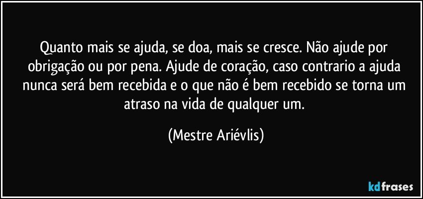 Quanto mais se ajuda, se doa, mais se cresce. Não ajude por obrigação ou por pena. Ajude de coração, caso contrario a ajuda nunca será bem recebida e o que não é bem recebido se torna um atraso na vida de qualquer um. (Mestre Ariévlis)