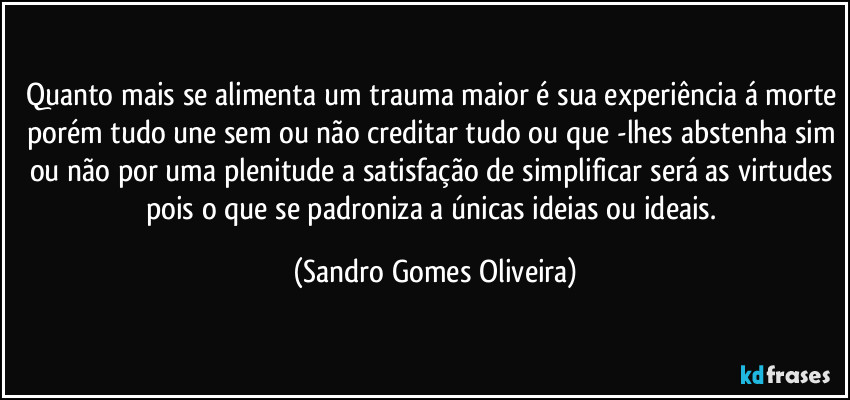 Quanto mais se alimenta um trauma maior é sua experiência á morte porém tudo une sem ou não creditar tudo ou que -lhes abstenha sim ou não por uma plenitude a satisfação de simplificar será as virtudes pois o que se padroniza a únicas ideias ou ideais. (Sandro Gomes Oliveira)