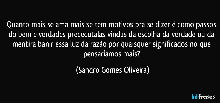 Quanto mais se ama mais se tem motivos pra se dizer é como passos do bem e verdades prececutalas vindas da escolha da verdade ou da mentira banir essa luz da razão por quaisquer significados no que pensariamos mais? (Sandro Gomes Oliveira)