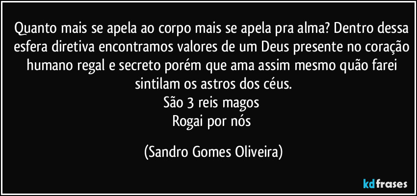 Quanto mais se apela ao corpo mais se apela pra alma? Dentro dessa esfera diretiva encontramos valores de um Deus presente no coração humano regal e secreto porém que ama assim mesmo quão farei sintilam os astros dos céus.
São 3 reis magos 
Rogai por nós (Sandro Gomes Oliveira)