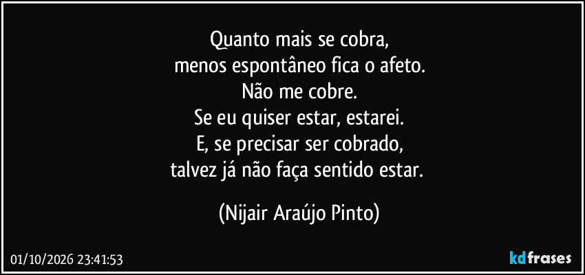 Quanto mais se cobra,
menos espontâneo fica o afeto.
Não me cobre.
Se eu quiser estar, estarei.
E, se precisar ser cobrado,
talvez já não faça sentido estar. (Nijair Araújo Pinto)