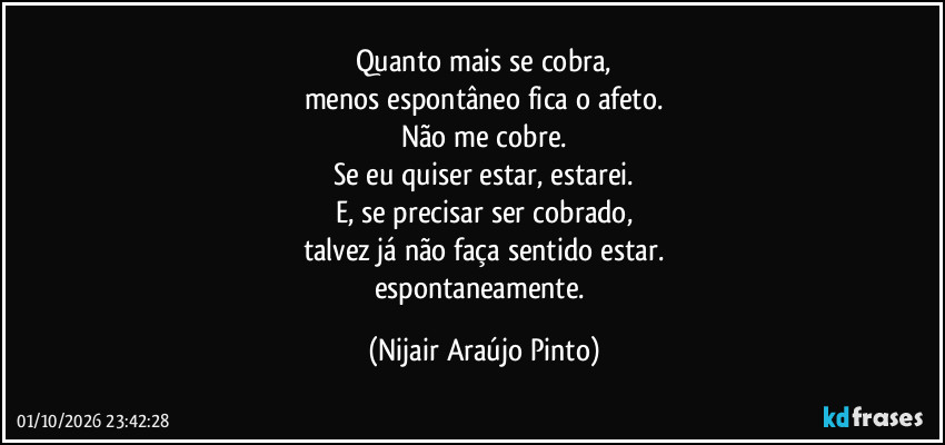 Quanto mais se cobra,
menos espontâneo fica o afeto.
Não me cobre.
Se eu quiser estar, estarei.
E, se precisar ser cobrado,
talvez já não faça sentido estar.
espontaneamente. (Nijair Araújo Pinto)