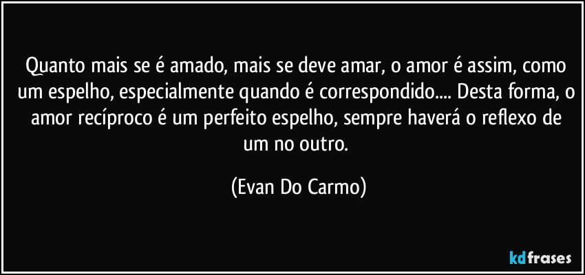 Quanto mais se é amado, mais se deve amar, o amor é assim, como um espelho, especialmente quando é correspondido... Desta forma, o amor recíproco é um perfeito espelho, sempre haverá o reflexo de um no outro. (Evan Do Carmo)