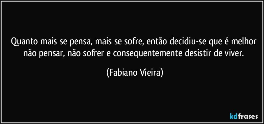 Quanto mais se pensa, mais se sofre, então decidiu-se que é melhor não pensar, não sofrer e consequentemente desistir de viver. (Fabiano Vieira)