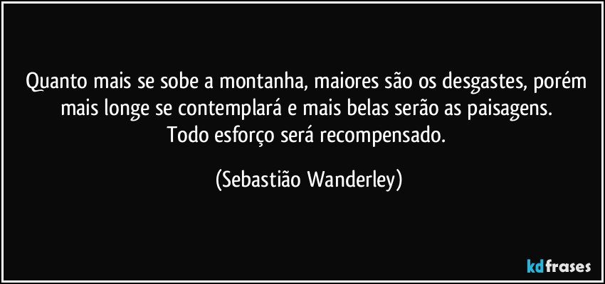 Quanto mais se sobe a montanha, maiores são os desgastes, porém mais longe se contemplará e mais belas serão as paisagens. 
Todo esforço será recompensado. (Sebastião Wanderley)