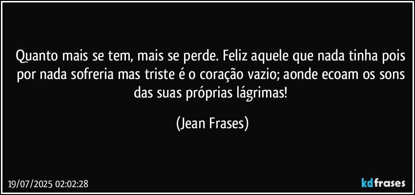 Quanto mais se tem, mais se perde. Feliz aquele que nada tinha pois por nada sofreria mas triste é o coração vazio; aonde ecoam os sons das suas próprias lágrimas! (Jean Frases)