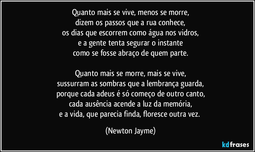 Quanto mais se vive, menos se morre,
dizem os passos que a rua conhece,
os dias que escorrem como água nos vidros,
e a gente tenta segurar o instante
como se fosse abraço de quem parte.

Quanto mais se morre, mais se vive,
sussurram as sombras que a lembrança guarda,
porque cada adeus é só começo de outro canto,
cada ausência acende a luz da memória,
e a vida, que parecia finda, floresce outra vez. (Newton Jayme)