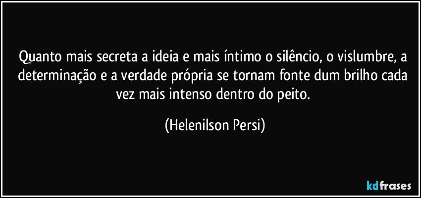 Quanto mais secreta a ideia e mais íntimo o silêncio, o vislumbre, a determinação e a verdade própria se tornam fonte dum brilho cada vez mais intenso dentro do peito. (Helenilson Persi)