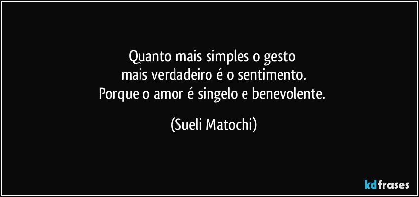 Quanto mais simples o gesto 
mais verdadeiro é o sentimento.
Porque o amor é singelo e benevolente. (Sueli Matochi)