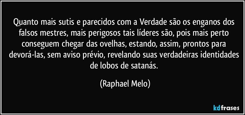 Quanto mais sutis e parecidos com a Verdade são os enganos dos falsos mestres, mais perigosos tais líderes são, pois mais perto conseguem chegar das ovelhas, estando, assim, prontos para devorá-las, sem aviso prévio, revelando suas verdadeiras identidades de lobos de satanás. (Raphael Melo)