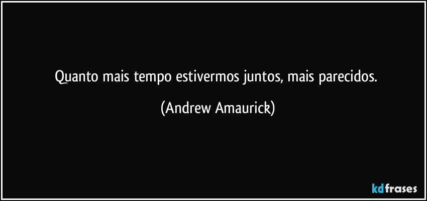 Quanto mais tempo estivermos juntos, mais parecidos. (Andrew Amaurick)