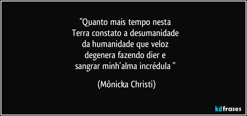 "Quanto mais tempo nesta 
Terra constato a desumanidade 
da humanidade  que veloz  
degenera fazendo dier e 
sangrar minh'alma  incrédula " (Mônicka Christi)