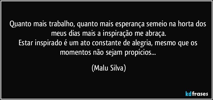 Quanto mais trabalho, quanto mais esperança semeio na horta dos meus dias mais a inspiração me abraça.
Estar inspirado é um ato constante de alegria, mesmo que os momentos não sejam propícios... (Malu Silva)