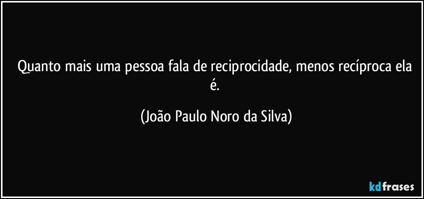 Quanto mais uma pessoa fala de reciprocidade, menos recíproca ela é. (João Paulo Noro da Silva)