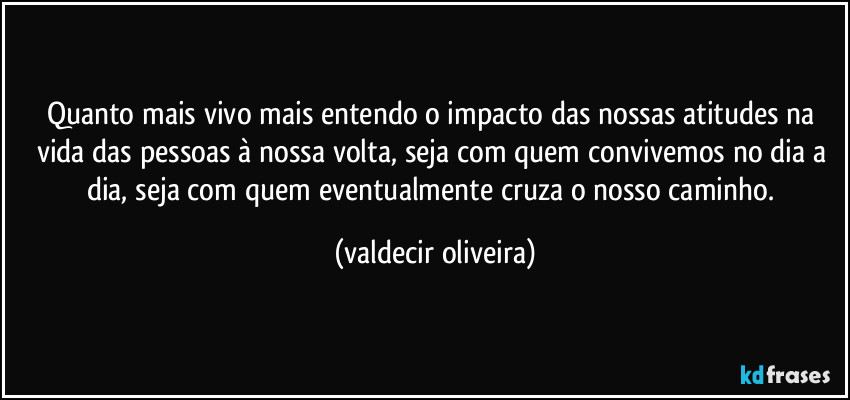 Quanto mais vivo mais entendo o impacto das nossas atitudes na vida das pessoas à nossa volta, seja com quem convivemos no dia a dia, seja com quem eventualmente cruza o nosso caminho. (valdecir oliveira)