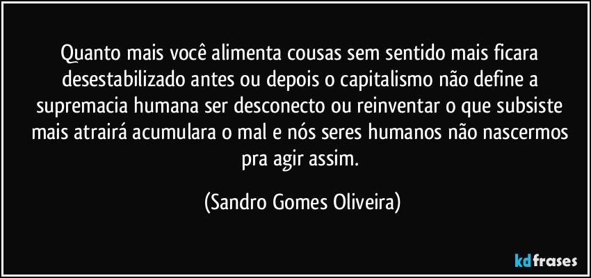 Quanto mais você alimenta cousas sem sentido mais ficara desestabilizado antes ou depois o capitalismo não define a supremacia humana ser desconecto ou reinventar o que subsiste mais atrairá acumulara o mal e nós seres humanos não nascermos pra agir assim. (Sandro Gomes Oliveira)