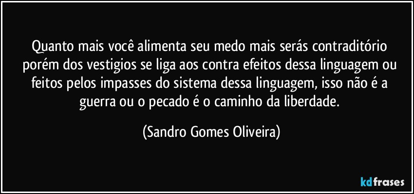 Quanto mais você alimenta seu medo mais serás contraditório porém dos vestigios se liga aos contra efeitos dessa linguagem ou feitos pelos impasses do sistema dessa linguagem, isso não é a guerra ou o pecado é o caminho da liberdade. (Sandro Gomes Oliveira)